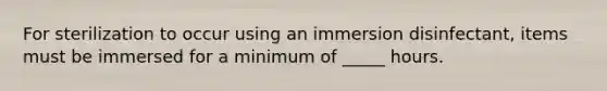 For sterilization to occur using an immersion disinfectant, items must be immersed for a minimum of _____ hours.