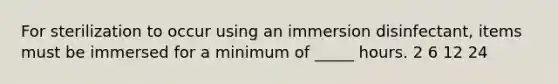 For sterilization to occur using an immersion disinfectant, items must be immersed for a minimum of _____ hours. 2 6 12 24