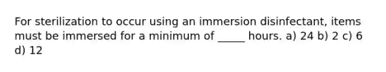 For sterilization to occur using an immersion disinfectant, items must be immersed for a minimum of _____ hours. a) 24 b) 2 c) 6 d) 12