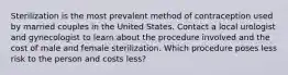 Sterilization is the most prevalent method of contraception used by married couples in the United States. Contact a local urologist and gynecologist to learn about the procedure involved and the cost of male and female sterilization. Which procedure poses less risk to the person and costs less?