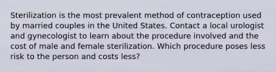 Sterilization is the most prevalent method of contraception used by married couples in the United States. Contact a local urologist and gynecologist to learn about the procedure involved and the cost of male and female sterilization. Which procedure poses less risk to the person and costs less?