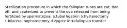 Sterilization procedure in which the fallopian tubes are cut, tied off, and cauterized to prevent the ova released from being fertilized by spermatozoa: a.tubal ligation b.hysterectomy c.bilateral oophorectomy d.zygote intrafallopian transfer