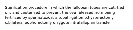 Sterilization procedure in which the fallopian tubes are cut, tied off, and cauterized to prevent the ova released from being fertilized by spermatozoa: a.tubal ligation b.hysterectomy c.bilateral oophorectomy d.zygote intrafallopian transfer