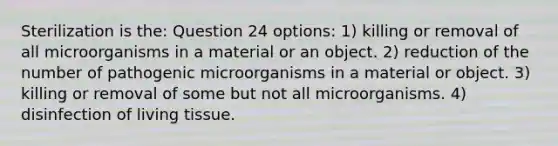 Sterilization is the: Question 24 options: 1) killing or removal of all microorganisms in a material or an object. 2) reduction of the number of pathogenic microorganisms in a material or object. 3) killing or removal of some but not all microorganisms. 4) disinfection of living tissue.