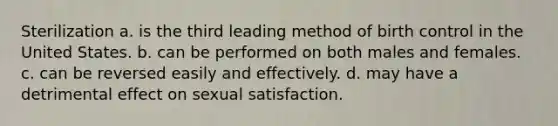 Sterilization a. is the third leading method of birth control in the United States. b. can be performed on both males and females. c. can be reversed easily and effectively. d. may have a detrimental effect on sexual satisfaction.