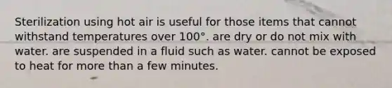 Sterilization using hot air is useful for those items that cannot withstand temperatures over 100°. are dry or do not mix with water. are suspended in a fluid such as water. cannot be exposed to heat for <a href='https://www.questionai.com/knowledge/keWHlEPx42-more-than' class='anchor-knowledge'>more than</a> a few minutes.