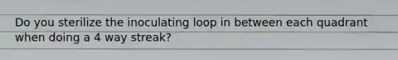 Do you sterilize the inoculating loop in between each quadrant when doing a 4 way streak?