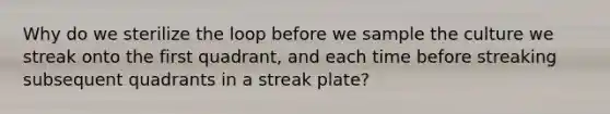 Why do we sterilize the loop before we sample the culture we streak onto the first quadrant, and each time before streaking subsequent quadrants in a streak plate?