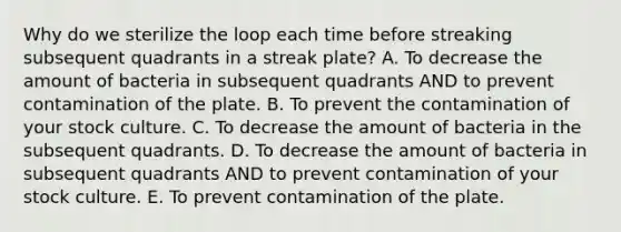 Why do we sterilize the loop each time before streaking subsequent quadrants in a streak plate? A. To decrease the amount of bacteria in subsequent quadrants AND to prevent contamination of the plate. B. To prevent the contamination of your stock culture. C. To decrease the amount of bacteria in the subsequent quadrants. D. To decrease the amount of bacteria in subsequent quadrants AND to prevent contamination of your stock culture. E. To prevent contamination of the plate.