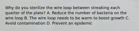 Why do you sterilize the wire loop between streaking each quarter of the plate? A. Reduce the number of bacteria on the wire loop B. The wire loop needs to be warm to boost growth C. Avoid contamination D. Prevent an epidemic