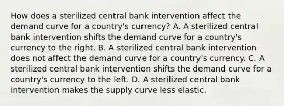 How does a sterilized central bank intervention affect the demand curve for a​ country's currency? A. A sterilized central bank intervention shifts the demand curve for a​ country's currency to the right. B. A sterilized central bank intervention does not affect the demand curve for a​ country's currency. C. A sterilized central bank intervention shifts the demand curve for a​ country's currency to the left. D. A sterilized central bank intervention makes the supply curve less elastic.