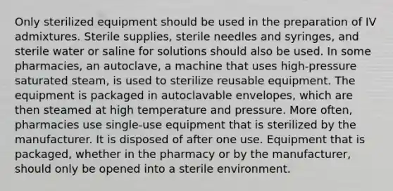 Only sterilized equipment should be used in the preparation of IV admixtures. Sterile supplies, sterile needles and syringes, and sterile water or saline for solutions should also be used. In some pharmacies, an autoclave, a machine that uses high-pressure saturated steam, is used to sterilize reusable equipment. The equipment is packaged in autoclavable envelopes, which are then steamed at high temperature and pressure. More often, pharmacies use single-use equipment that is sterilized by the manufacturer. It is disposed of after one use. Equipment that is packaged, whether in the pharmacy or by the manufacturer, should only be opened into a sterile environment.