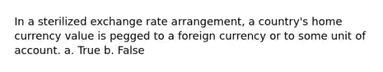 In a sterilized exchange rate arrangement, a country's home currency value is pegged to a foreign currency or to some unit of account. a. True b. False