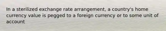 In a sterilized exchange rate arrangement, a country's home currency value is pegged to a foreign currency or to some unit of account