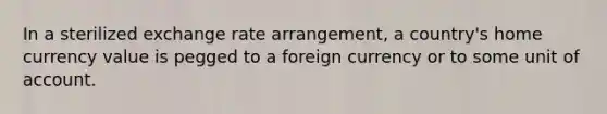 In a sterilized exchange rate arrangement, a country's home currency value is pegged to a foreign currency or to some unit of account.