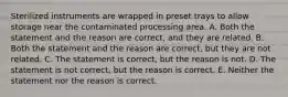 Sterilized instruments are wrapped in preset trays to allow storage near the contaminated processing area. A. Both the statement and the reason are correct, and they are related. B. Both the statement and the reason are correct, but they are not related. C. The statement is correct, but the reason is not. D. The statement is not correct, but the reason is correct. E. Neither the statement nor the reason is correct.