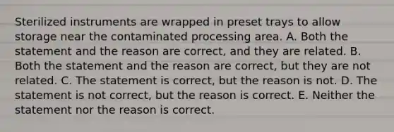 Sterilized instruments are wrapped in preset trays to allow storage near the contaminated processing area. A. Both the statement and the reason are correct, and they are related. B. Both the statement and the reason are correct, but they are not related. C. The statement is correct, but the reason is not. D. The statement is not correct, but the reason is correct. E. Neither the statement nor the reason is correct.