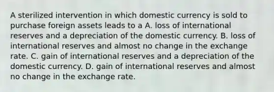 A sterilized intervention in which domestic currency is sold to purchase foreign assets leads to a A. loss of international reserves and a depreciation of the domestic currency. B. loss of international reserves and almost no change in the exchange rate. C. gain of international reserves and a depreciation of the domestic currency. D. gain of international reserves and almost no change in the exchange rate.