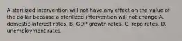 A sterilized intervention will not have any effect on the value of the dollar because a sterilized intervention will not change A. domestic interest rates. B. GDP growth rates. C. repo rates. D. unemployment rates.