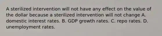 A sterilized intervention will not have any effect on the value of the dollar because a sterilized intervention will not change A. domestic interest rates. B. GDP growth rates. C. repo rates. D. unemployment rates.