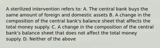 A sterilized intervention refers to: A. The central bank buys the same amount of foreign and domestic assets B. A change in the composition of the central bank's balance sheet that affects the total money supply. C. A change in the composition of the central bank's balance sheet that does not affect the total money supply. D. Neither of the above