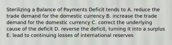 Sterilizing a Balance of Payments Deficit tends to A. reduce the trade demand for the domestic currency B. increase the trade demand for the domestic currency C. correct the underlying cause of the deficit D. reverse the deficit, turning it into a surplus E. lead to continuing losses of international reserves