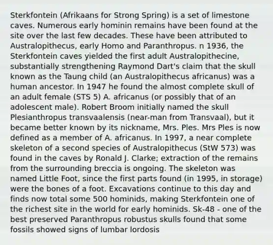 Sterkfontein (Afrikaans for Strong Spring) is a set of limestone caves. Numerous early hominin remains have been found at the site over the last few decades. These have been attributed to Australopithecus, early Homo and Paranthropus. n 1936, the Sterkfontein caves yielded the first adult Australopithecine, substantially strengthening Raymond Dart's claim that the skull known as the Taung child (an Australopithecus africanus) was a human ancestor. In 1947 he found the almost complete skull of an adult female (STS 5) A. africanus (or possibly that of an adolescent male). Robert Broom initially named the skull Plesianthropus transvaalensis (near-man from Transvaal), but it became better known by its nickname, Mrs. Ples. Mrs Ples is now defined as a member of A. africanus. In 1997, a near complete skeleton of a second species of Australopithecus (StW 573) was found in the caves by Ronald J. Clarke; extraction of the remains from the surrounding breccia is ongoing. The skeleton was named Little Foot, since the first parts found (in 1995, in storage) were the bones of a foot. Excavations continue to this day and finds now total some 500 hominids, making Sterkfontein one of the richest site in the world for early hominids. Sk-48 - one of the best preserved Paranthropus robustus skulls found that some fossils showed signs of lumbar lordosis