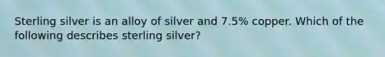 Sterling silver is an alloy of silver and 7.5% copper. Which of the following describes sterling silver?