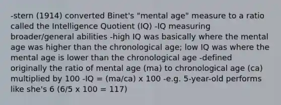 -stern (1914) converted Binet's "mental age" measure to a ratio called the Intelligence Quotient (IQ) -IQ measuring broader/general abilities -high IQ was basically where the mental age was higher than the chronological age; low IQ was where the mental age is lower than the chronological age -defined originally the ratio of mental age (ma) to chronological age (ca) multiplied by 100 -IQ = (ma/ca) x 100 -e.g. 5-year-old performs like she's 6 (6/5 x 100 = 117)