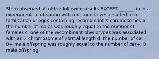 Stern observed all of the following results EXCEPT _______ in his experiment. a. offspring with red, round eyes resulted from fertilization of eggs containing recombinant X chromosomes b. the number of males was roughly equal to the number of females c. one of the recombinant phenotypes was associated with an X chromosome of normal length d. the number of car, B+ male offspring was roughly equal to the number of car+, B male offspring