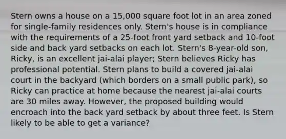 Stern owns a house on a 15,000 square foot lot in an area zoned for single-family residences only. Stern's house is in compliance with the requirements of a 25-foot front yard setback and 10-foot side and back yard setbacks on each lot. Stern's 8-year-old son, Ricky, is an excellent jai-alai player; Stern believes Ricky has professional potential. Stern plans to build a covered jai-alai court in the backyard (which borders on a small public park), so Ricky can practice at home because the nearest jai-alai courts are 30 miles away. However, the proposed building would encroach into the back yard setback by about three feet. Is Stern likely to be able to get a variance?