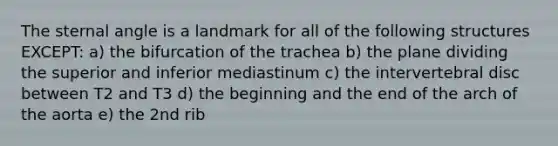 The sternal angle is a landmark for all of the following structures EXCEPT: a) the bifurcation of the trachea b) the plane dividing the superior and inferior mediastinum c) the intervertebral disc between T2 and T3 d) the beginning and the end of the arch of the aorta e) the 2nd rib