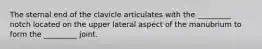 The sternal end of the clavicle articulates with the _________ notch located on the upper lateral aspect of the manubrium to form the _________ joint.