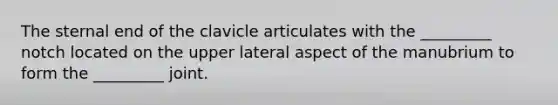 The sternal end of the clavicle articulates with the _________ notch located on the upper lateral aspect of the manubrium to form the _________ joint.