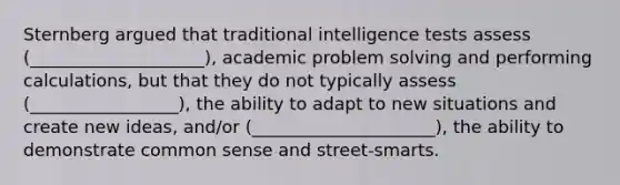 Sternberg argued that traditional intelligence tests assess (____________________), academic problem solving and performing calculations, but that they do not typically assess (_________________), the ability to adapt to new situations and create new ideas, and/or (_____________________), the ability to demonstrate common sense and street-smarts.