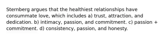 Sternberg argues that the healthiest relationships have consummate love, which includes a) trust, attraction, and dedication. b) intimacy, passion, and commitment. c) passion + commitment. d) consistency, passion, and honesty.