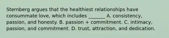 Sternberg argues that the healthiest relationships have consummate love, which includes _______ A. consistency, passion, and honesty. B. passion + commitment. C. intimacy, passion, and commitment. D. trust, attraction, and dedication.