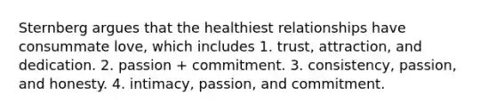 Sternberg argues that the healthiest relationships have consummate love, which includes 1. trust, attraction, and dedication. 2. passion + commitment. 3. consistency, passion, and honesty. 4. intimacy, passion, and commitment.