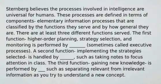 Sternberg believes the processes involved in intelligence are universal for humans. These processes are defined in terms of components- elementary information processes that are classified by the functions they serve and by how general they are. There are at least three different functions served. The first function- higher-order planning, strategy selection, and monitoring is performed by _______ (sometimes called executive processes). A second function- implementing the strategies selected- is handled by ______, such as taking notes to focus attention in class. The third function- gaining new knowledge- is performed by ___ such as separating relevant from irrelevant information as you try to understand a new concept.