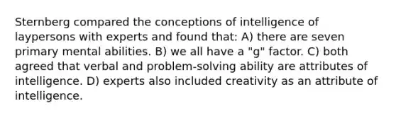 Sternberg compared the conceptions of intelligence of laypersons with experts and found that: A) there are seven primary mental abilities. B) we all have a "g" factor. C) both agreed that verbal and problem-solving ability are attributes of intelligence. D) experts also included creativity as an attribute of intelligence.