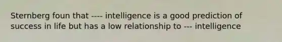 Sternberg foun that ---- intelligence is a good prediction of success in life but has a low relationship to --- intelligence