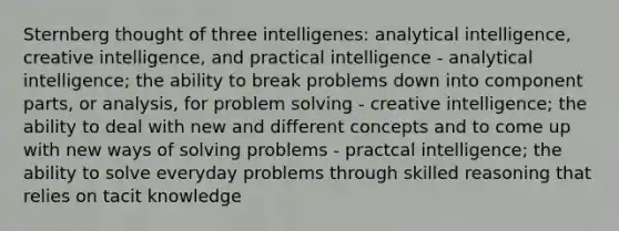 Sternberg thought of three intelligenes: analytical intelligence, creative intelligence, and practical intelligence - analytical intelligence; the ability to break problems down into component parts, or analysis, for problem solving - creative intelligence; the ability to deal with new and different concepts and to come up with new ways of solving problems - practcal intelligence; the ability to solve everyday problems through skilled reasoning that relies on tacit knowledge