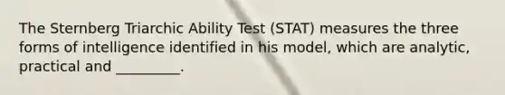 The Sternberg Triarchic Ability Test (STAT) measures the three forms of intelligence identified in his model, which are analytic, practical and _________.