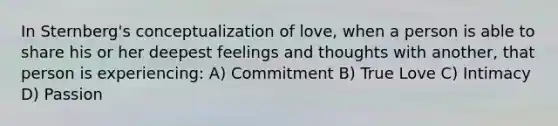 In Sternberg's conceptualization of love, when a person is able to share his or her deepest feelings and thoughts with another, that person is experiencing: A) Commitment B) True Love C) Intimacy D) Passion