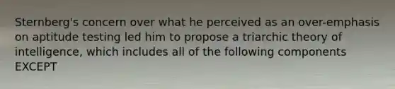 Sternberg's concern over what he perceived as an over-emphasis on aptitude testing led him to propose a triarchic theory of intelligence, which includes all of the following components EXCEPT