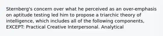 Sternberg's concern over what he perceived as an over-emphasis on aptitude testing led him to propose a triarchic theory of intelligence, which includes all of the following components, EXCEPT: Practical Creative Interpersonal. Analytical