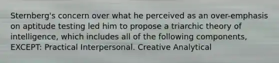 Sternberg's concern over what he perceived as an over-emphasis on aptitude testing led him to propose a triarchic theory of intelligence, which includes all of the following components, EXCEPT: Practical Interpersonal. Creative Analytical