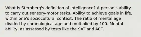 What is Sternberg's definition of intelligence? A person's ability to carry out sensory-motor tasks. Ability to achieve goals in life, within one's sociocultural context. The ratio of mental age divided by chronological age and multiplied by 100. Mental ability, as assessed by tests like the SAT and ACT.