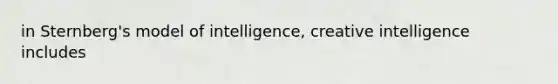 in Sternberg's model of intelligence, creative intelligence includes