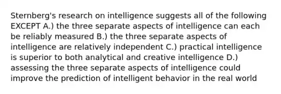 Sternberg's research on intelligence suggests all of the following EXCEPT A.) the three separate aspects of intelligence can each be reliably measured B.) the three separate aspects of intelligence are relatively independent C.) practical intelligence is superior to both analytical and creative intelligence D.) assessing the three separate aspects of intelligence could improve the prediction of intelligent behavior in the real world